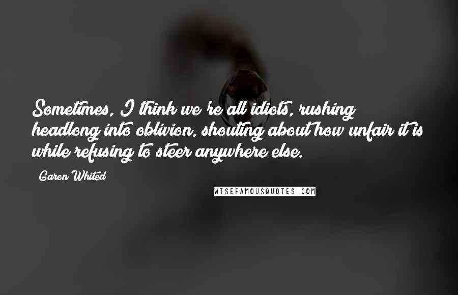 Garon Whited quotes: Sometimes, I think we're all idiots, rushing headlong into oblivion, shouting about how unfair it is while refusing to steer anywhere else.