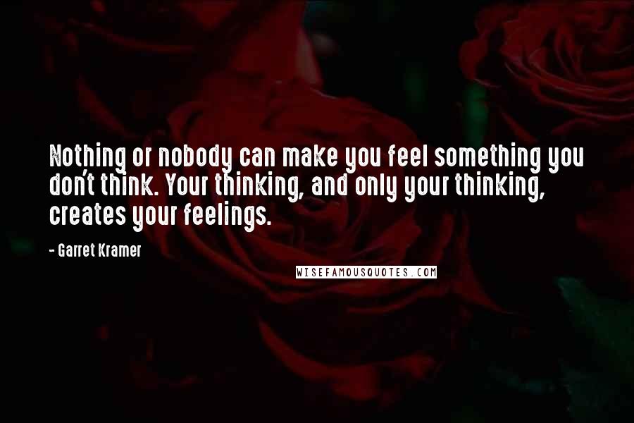 Garret Kramer quotes: Nothing or nobody can make you feel something you don't think. Your thinking, and only your thinking, creates your feelings. Garret Kramer quotes: Nothing or nobody can make you feel something you don't think. Your thinking, and only your thinking, creates your feelings.