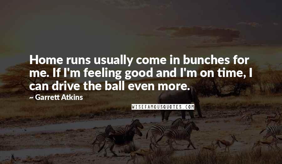 Garrett Atkins quotes: Home runs usually come in bunches for me. If I'm feeling good and I'm on time, I can drive the ball even more. Garrett Atkins quotes: Home runs usually come in bunches for me. If I'm feeling good and I'm on time, I can drive the ball even more.