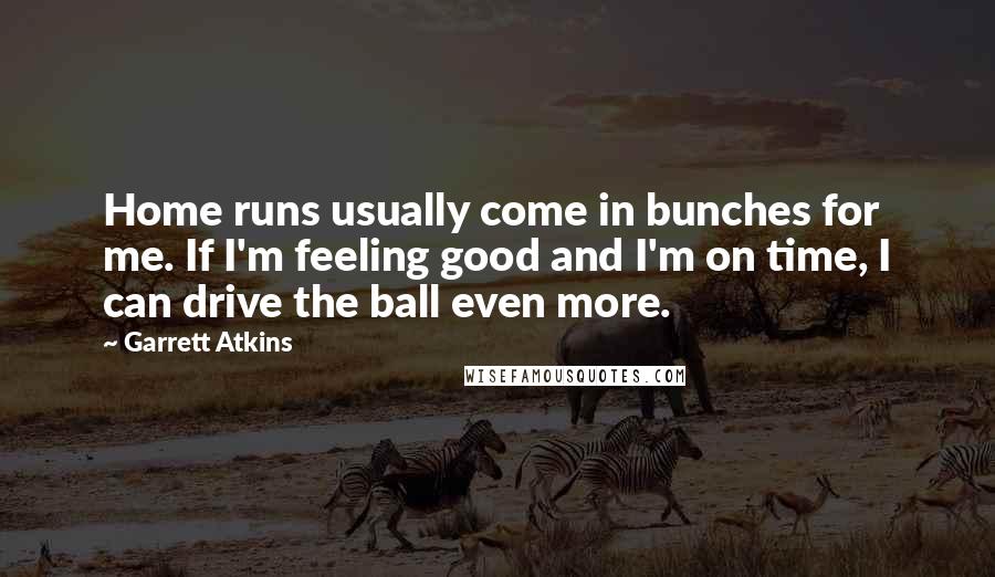 Garrett Atkins quotes: Home runs usually come in bunches for me. If I'm feeling good and I'm on time, I can drive the ball even more.