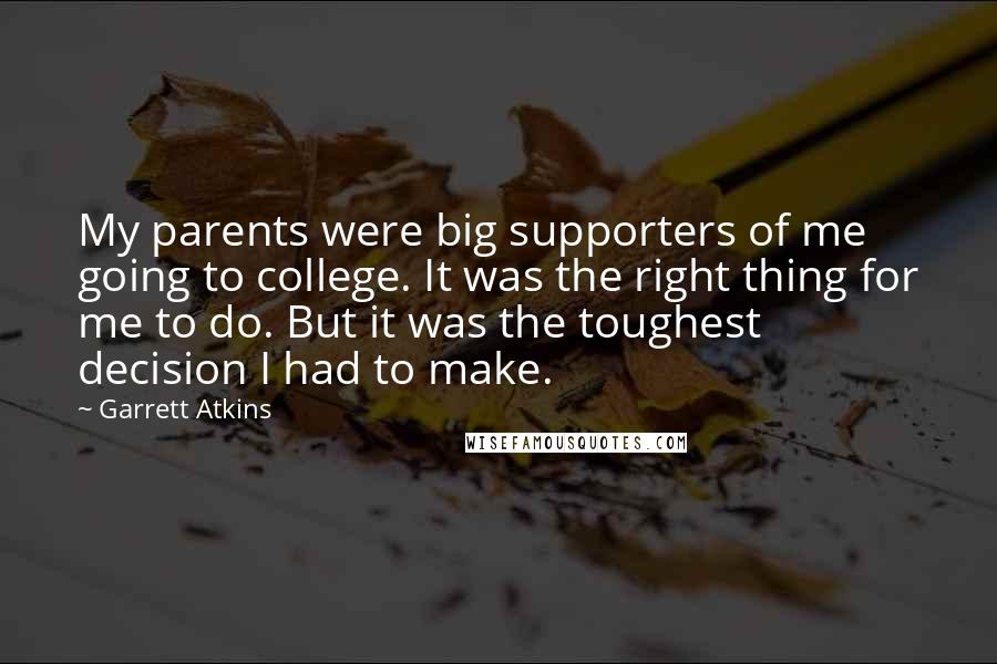 Garrett Atkins quotes: My parents were big supporters of me going to college. It was the right thing for me to do. But it was the toughest decision I had to make. Garrett Atkins quotes: My parents were big supporters of me going to college. It was the right thing for me to do. But it was the toughest decision I had to make.