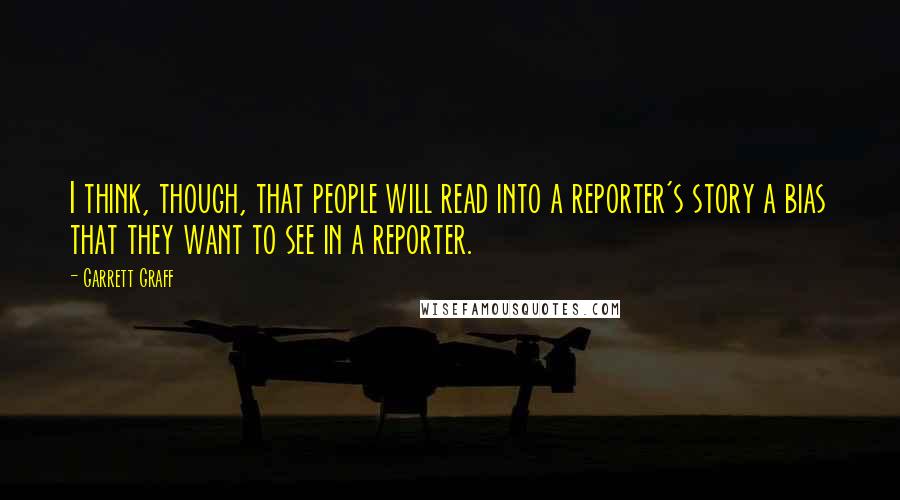 Garrett Graff quotes: I think, though, that people will read into a reporter's story a bias that they want to see in a reporter.