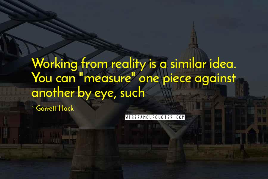 Garrett Hack quotes: Working from reality is a similar idea. You can "measure" one piece against another by eye, such