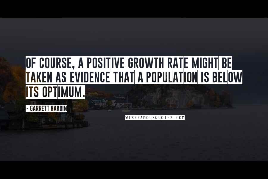 Garrett Hardin quotes: Of course, a positive growth rate might be taken as evidence that a population is below its optimum.