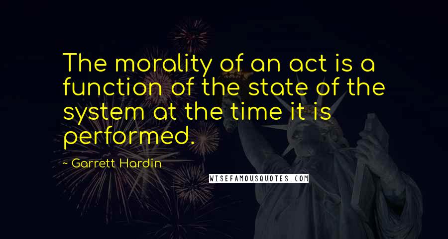 Garrett Hardin quotes: The morality of an act is a function of the state of the system at the time it is performed.