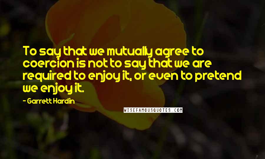 Garrett Hardin quotes: To say that we mutually agree to coercion is not to say that we are required to enjoy it, or even to pretend we enjoy it.