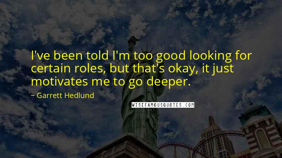 Garrett Hedlund quotes: I've been told I'm too good looking for certain roles, but that's okay, it just motivates me to go deeper.