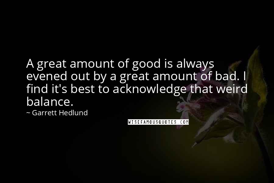Garrett Hedlund quotes: A great amount of good is always evened out by a great amount of bad. I find it's best to acknowledge that weird balance. Garrett Hedlund quotes: A great amount of good is always evened out by a great amount of bad. I find it's best to acknowledge that weird balance.