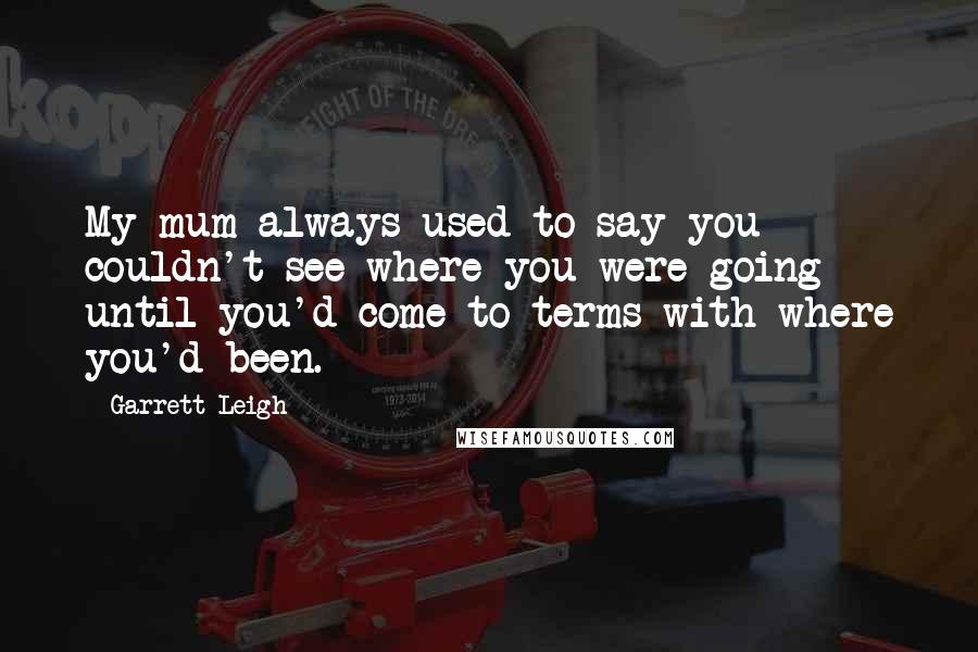 Garrett Leigh quotes: My mum always used to say you couldn't see where you were going until you'd come to terms with where you'd been. Garrett Leigh quotes: My mum always used to say you couldn't see where you were going until you'd come to terms with where you'd been.
