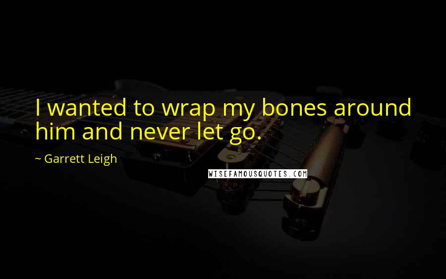 Garrett Leigh quotes: I wanted to wrap my bones around him and never let go.