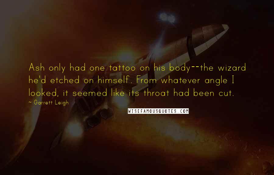 Garrett Leigh quotes: Ash only had one tattoo on his body--the wizard he'd etched on himself. From whatever angle I looked, it seemed like its throat had been cut. Garrett Leigh quotes: Ash only had one tattoo on his body--the wizard he'd etched on himself. From whatever angle I looked, it seemed like its throat had been cut.