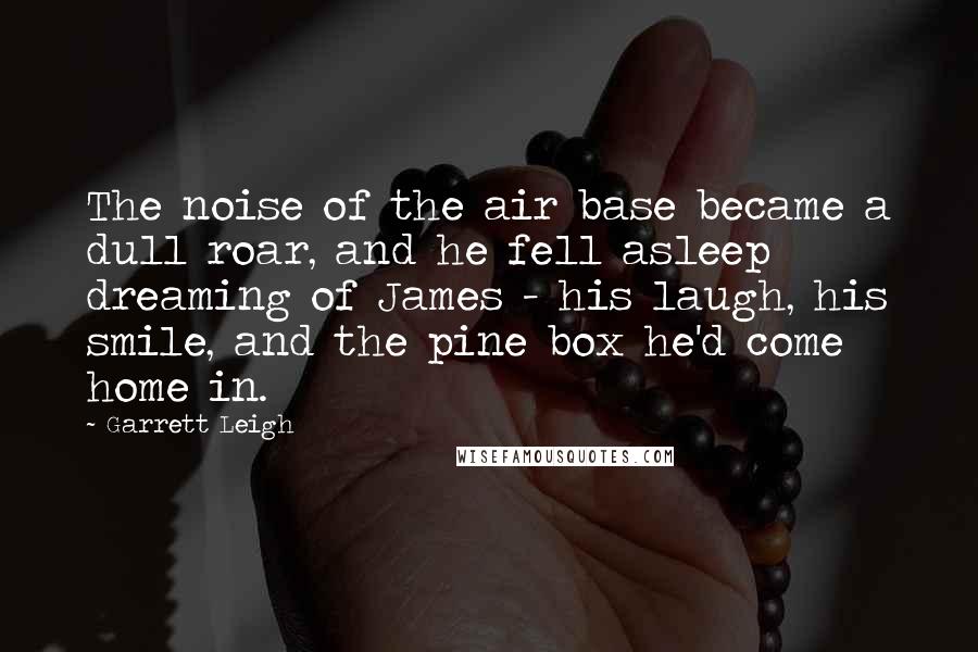 Garrett Leigh quotes: The noise of the air base became a dull roar, and he fell asleep dreaming of James - his laugh, his smile, and the pine box he'd come home in.