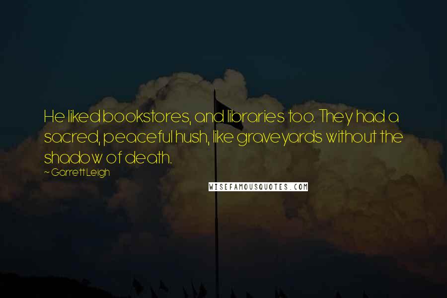 Garrett Leigh quotes: He liked bookstores, and libraries too. They had a sacred, peaceful hush, like graveyards without the shadow of death. Garrett Leigh quotes: He liked bookstores, and libraries too. They had a sacred, peaceful hush, like graveyards without the shadow of death.