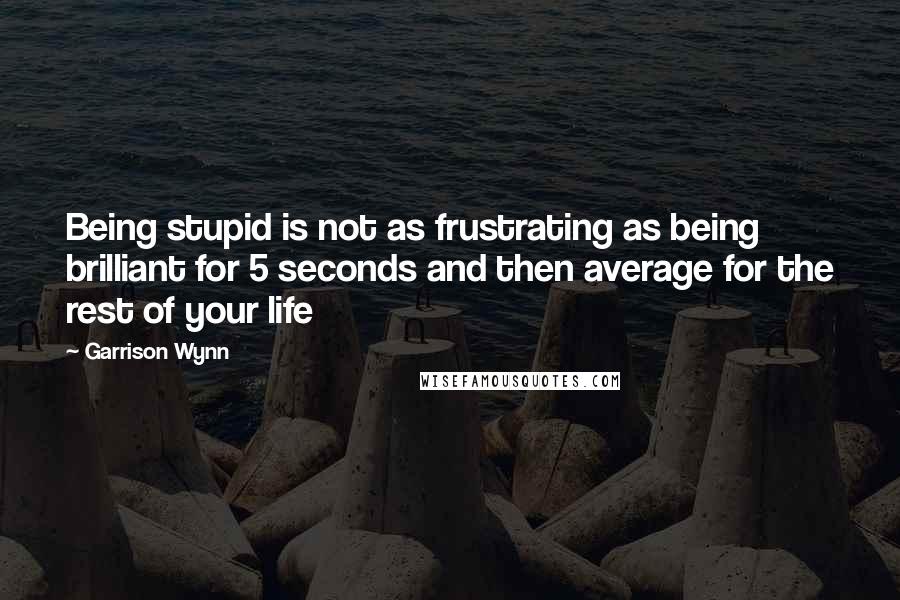 Garrison Wynn quotes: Being stupid is not as frustrating as being brilliant for 5 seconds and then average for the rest of your life