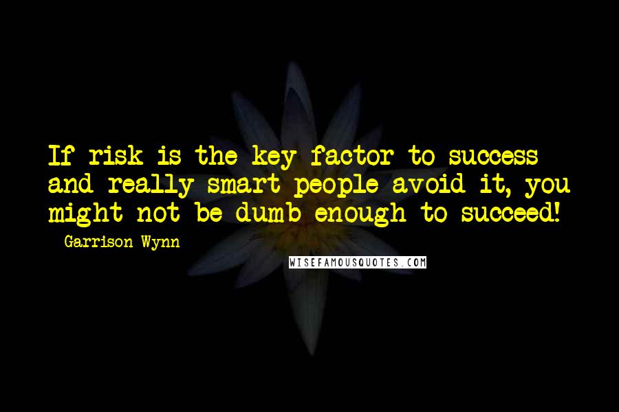 Garrison Wynn quotes: If risk is the key factor to success and really smart people avoid it, you might not be dumb enough to succeed!