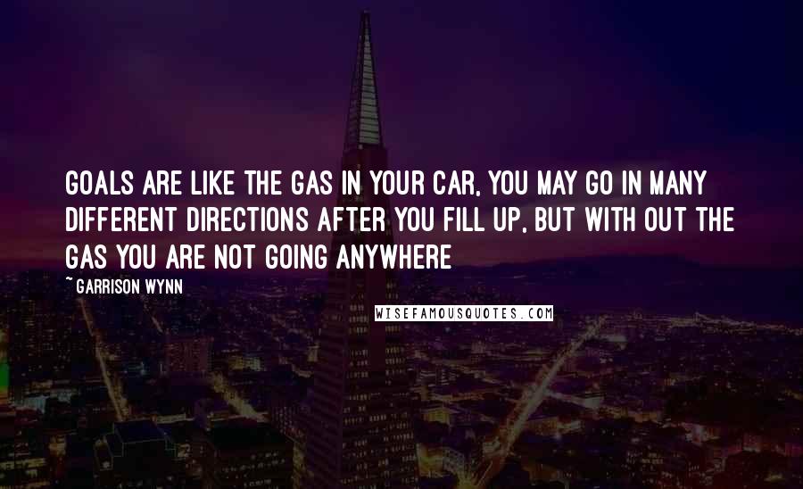 Garrison Wynn quotes: Goals are like the gas in your car, you may go in many different directions after you fill up, but with out the gas you are not going anywhere Garrison Wynn quotes: Goals are like the gas in your car, you may go in many different directions after you fill up, but with out the gas you are not going anywhere