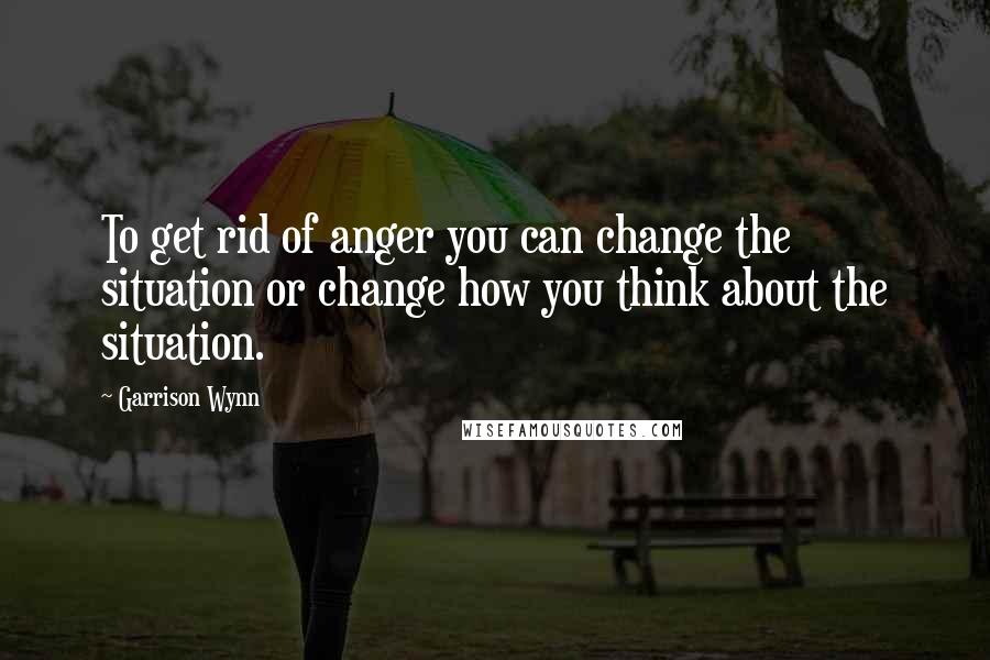 Garrison Wynn quotes: To get rid of anger you can change the situation or change how you think about the situation.