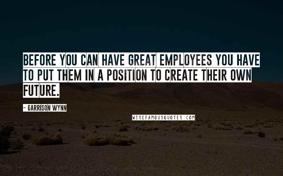Garrison Wynn quotes: Before you can have great employees you have to put them in a position to create their own future.
