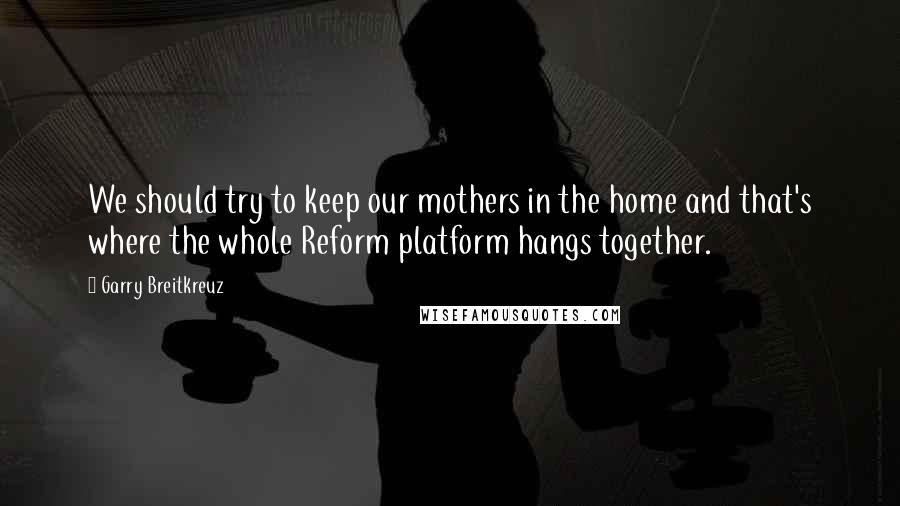 Garry Breitkreuz quotes: We should try to keep our mothers in the home and that's where the whole Reform platform hangs together.