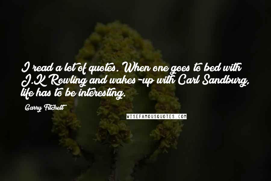 Garry Fitchett quotes: I read a lot of quotes. When one goes to bed with J.K Rowling and wakes-up with Carl Sandburg, life has to be interesting. Garry Fitchett quotes: I read a lot of quotes. When one goes to bed with J.K Rowling and wakes-up with Carl Sandburg, life has to be interesting.