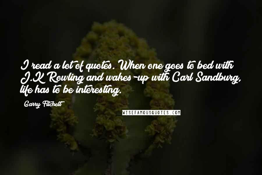 Garry Fitchett quotes: I read a lot of quotes. When one goes to bed with J.K Rowling and wakes-up with Carl Sandburg, life has to be interesting.