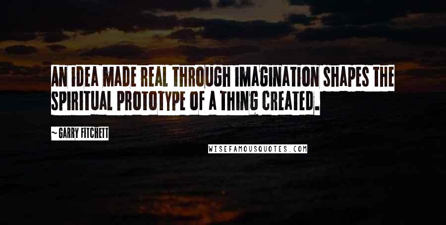 Garry Fitchett quotes: An idea made real through imagination shapes the spiritual prototype of a thing created. Garry Fitchett quotes: An idea made real through imagination shapes the spiritual prototype of a thing created.