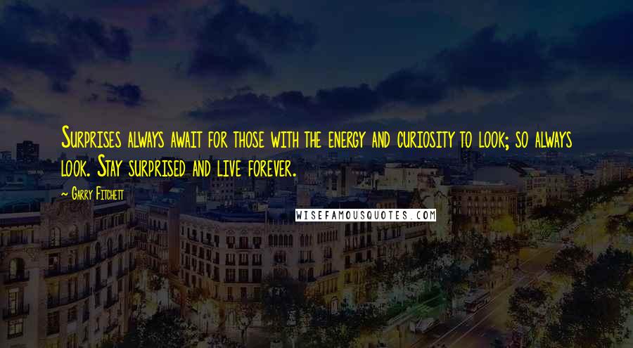 Garry Fitchett quotes: Surprises always await for those with the energy and curiosity to look; so always look. Stay surprised and live forever. Garry Fitchett quotes: Surprises always await for those with the energy and curiosity to look; so always look. Stay surprised and live forever.