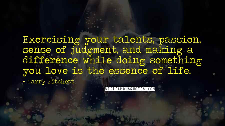 Garry Fitchett quotes: Exercising your talents, passion, sense of judgment, and making a difference while doing something you love is the essence of life. Garry Fitchett quotes: Exercising your talents, passion, sense of judgment, and making a difference while doing something you love is the essence of life.