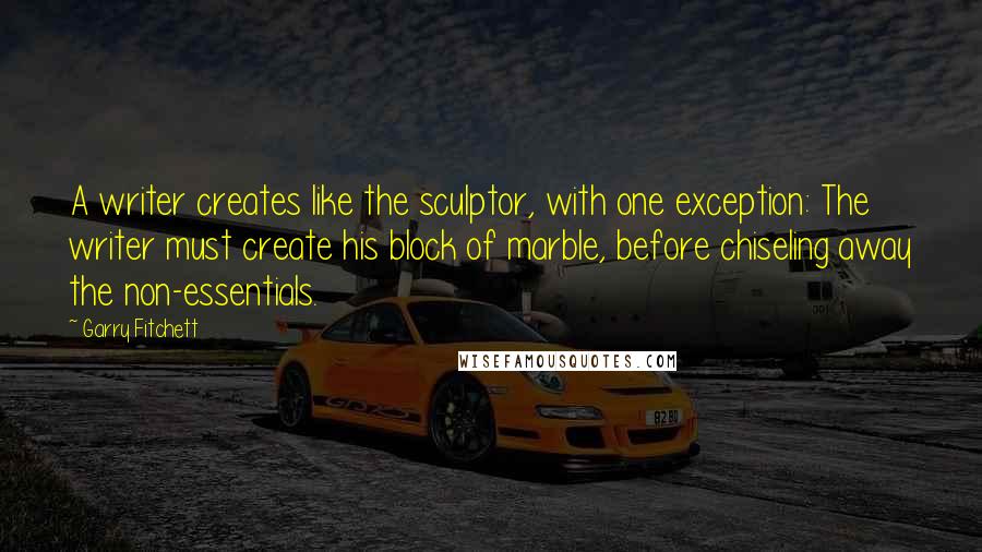 Garry Fitchett quotes: A writer creates like the sculptor, with one exception: The writer must create his block of marble, before chiseling away the non-essentials.