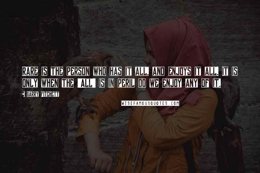 Garry Fitchett quotes: Rare is the person who has it all, and enjoys it all. It is only when the 'All' is in peril do we enjoy any of it.