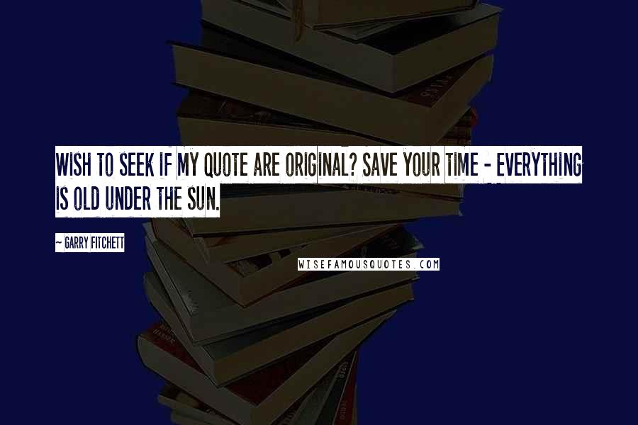 Garry Fitchett quotes: Wish to seek if my quote are original? Save your time - Everything is old under the sun.