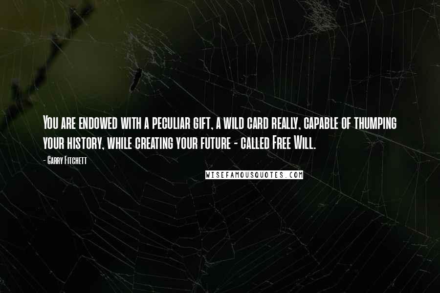 Garry Fitchett quotes: You are endowed with a peculiar gift, a wild card really, capable of thumping your history, while creating your future - called Free Will. Garry Fitchett quotes: You are endowed with a peculiar gift, a wild card really, capable of thumping your history, while creating your future - called Free Will.