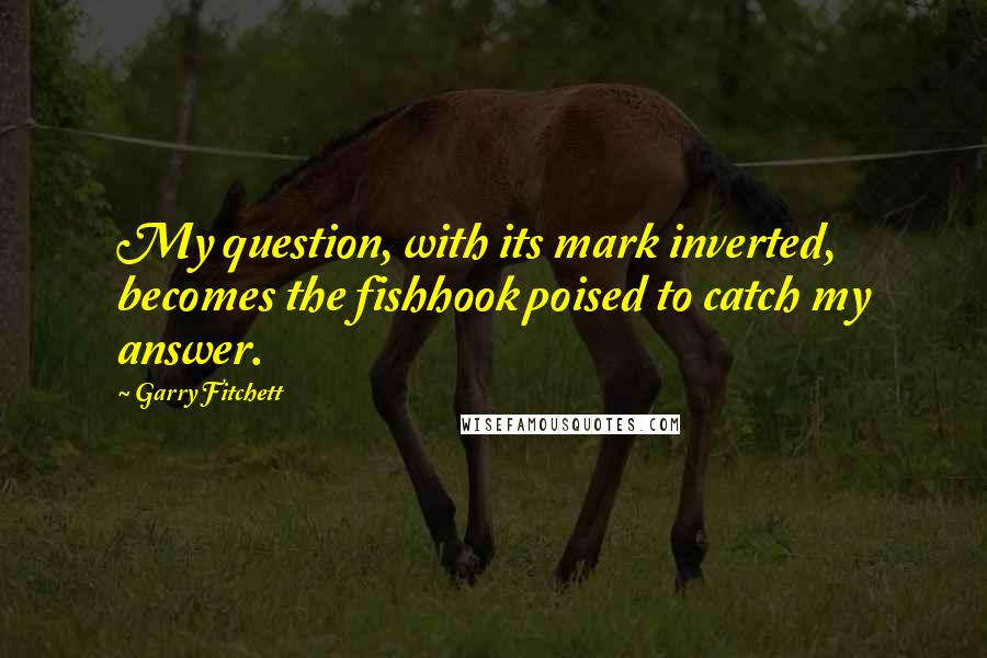 Garry Fitchett quotes: My question, with its mark inverted, becomes the fishhook poised to catch my answer.