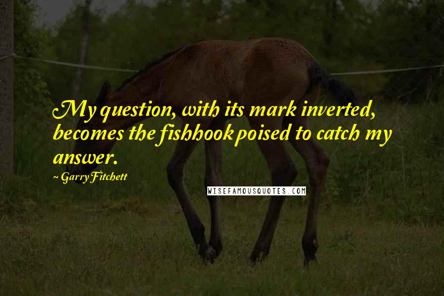 Garry Fitchett quotes: My question, with its mark inverted, becomes the fishhook poised to catch my answer. Garry Fitchett quotes: My question, with its mark inverted, becomes the fishhook poised to catch my answer.