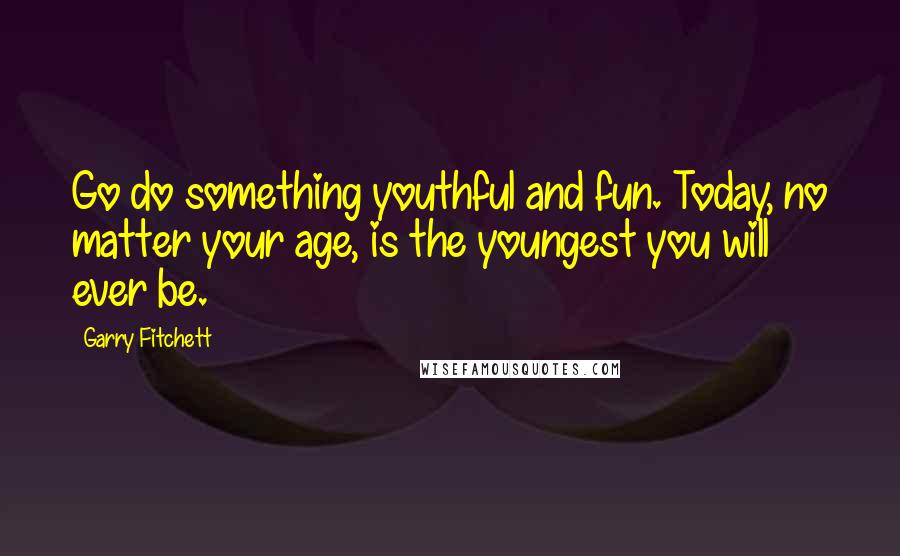 Garry Fitchett quotes: Go do something youthful and fun. Today, no matter your age, is the youngest you will ever be.