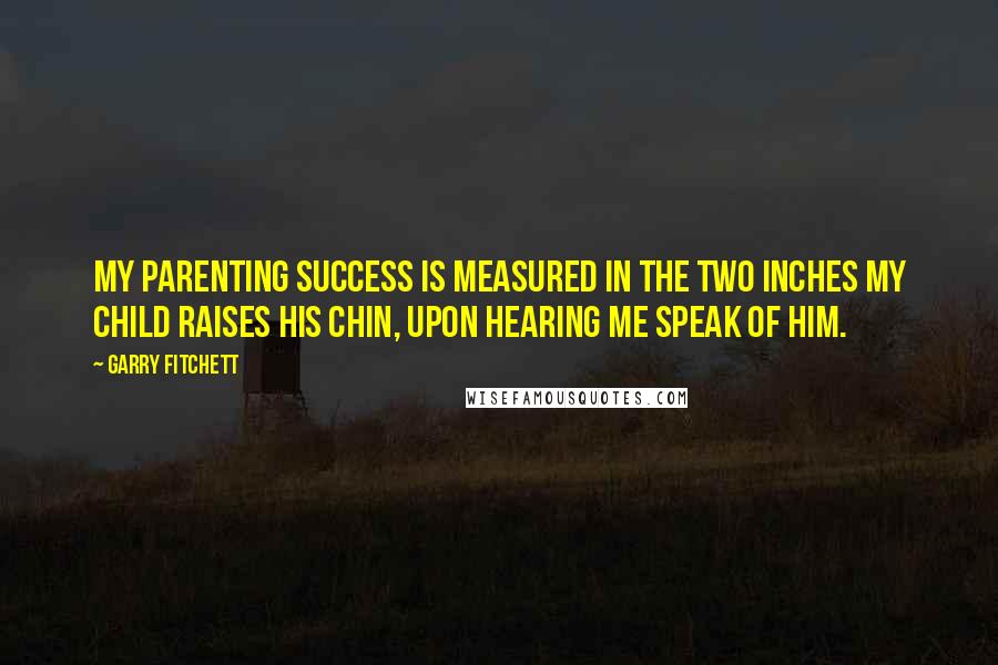 Garry Fitchett quotes: My parenting success is measured in the two inches my child raises his chin, upon hearing me speak of him. Garry Fitchett quotes: My parenting success is measured in the two inches my child raises his chin, upon hearing me speak of him.