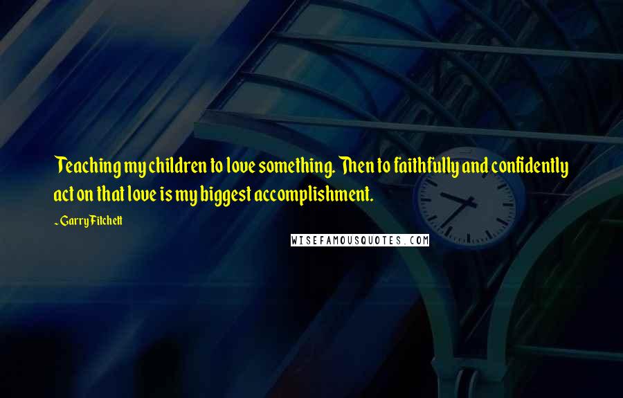 Garry Fitchett quotes: Teaching my children to love something. Then to faithfully and confidently act on that love is my biggest accomplishment.