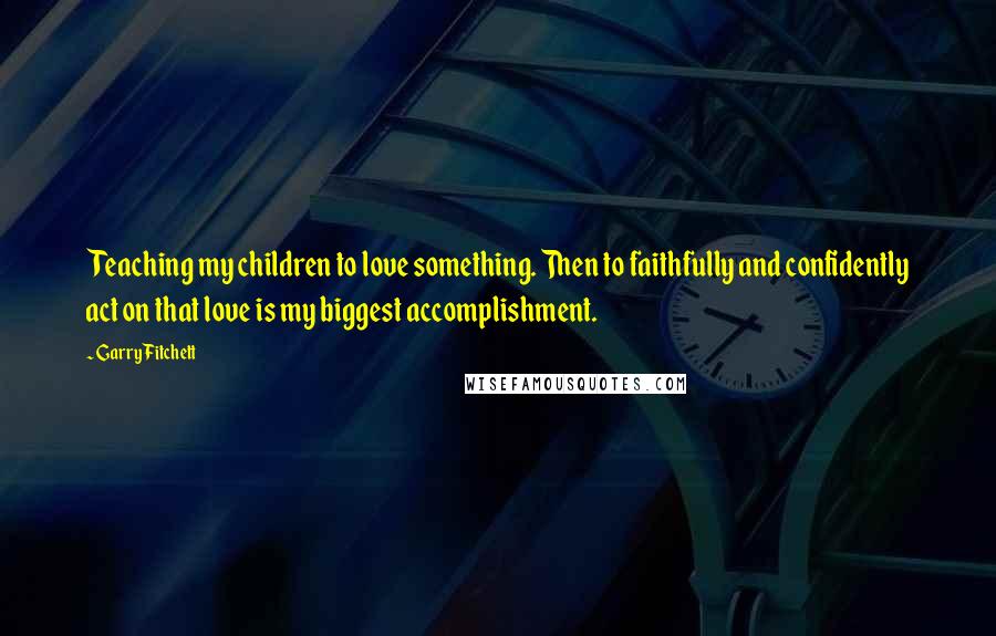 Garry Fitchett quotes: Teaching my children to love something. Then to faithfully and confidently act on that love is my biggest accomplishment. Garry Fitchett quotes: Teaching my children to love something. Then to faithfully and confidently act on that love is my biggest accomplishment.