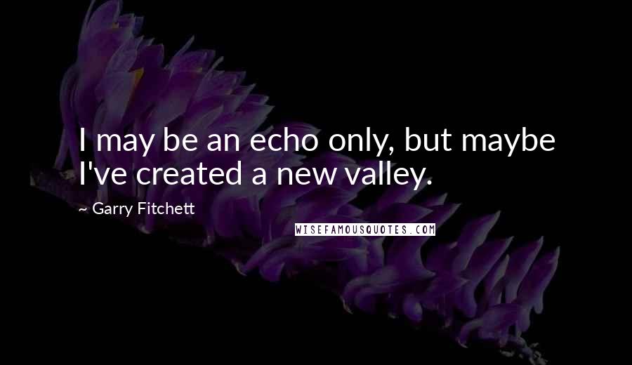 Garry Fitchett quotes: I may be an echo only, but maybe I've created a new valley. Garry Fitchett quotes: I may be an echo only, but maybe I've created a new valley.
