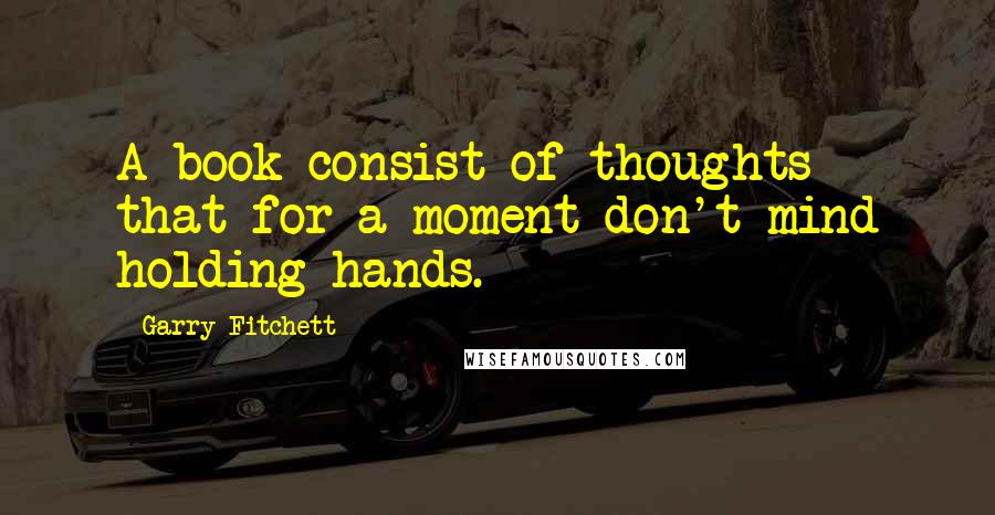 Garry Fitchett quotes: A book consist of thoughts that for a moment don't mind holding hands. Garry Fitchett quotes: A book consist of thoughts that for a moment don't mind holding hands.