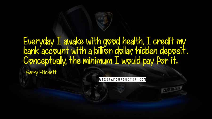 Garry Fitchett quotes: Everyday I awake with good health, I credit my bank account with a billion dollar, 'hidden deposit'. Conceptually, the minimum I would pay for it. Garry Fitchett quotes: Everyday I awake with good health, I credit my bank account with a billion dollar, 'hidden deposit'. Conceptually, the minimum I would pay for it.