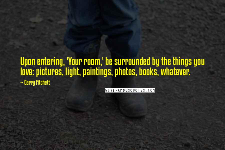 Garry Fitchett quotes: Upon entering, 'Your room,' be surrounded by the things you love: pictures, light, paintings, photos, books, whatever.