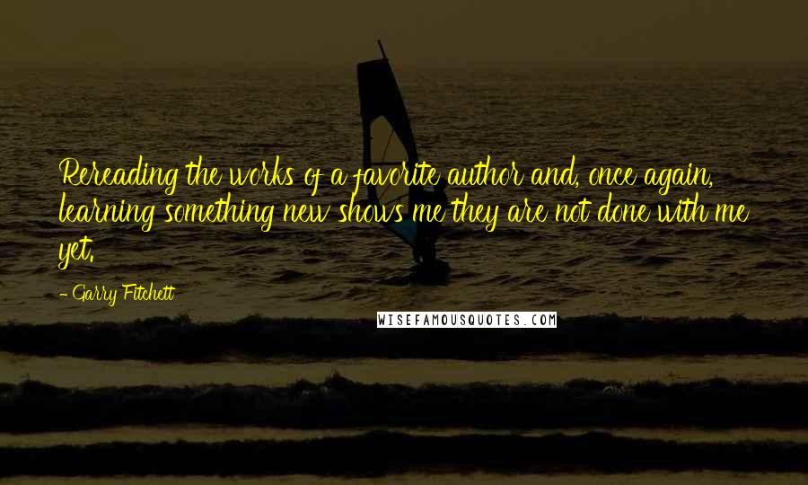 Garry Fitchett quotes: Rereading the works of a favorite author and, once again, learning something new shows me they are not done with me yet. Garry Fitchett quotes: Rereading the works of a favorite author and, once again, learning something new shows me they are not done with me yet.
