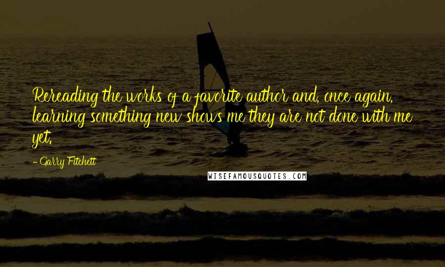 Garry Fitchett quotes: Rereading the works of a favorite author and, once again, learning something new shows me they are not done with me yet.