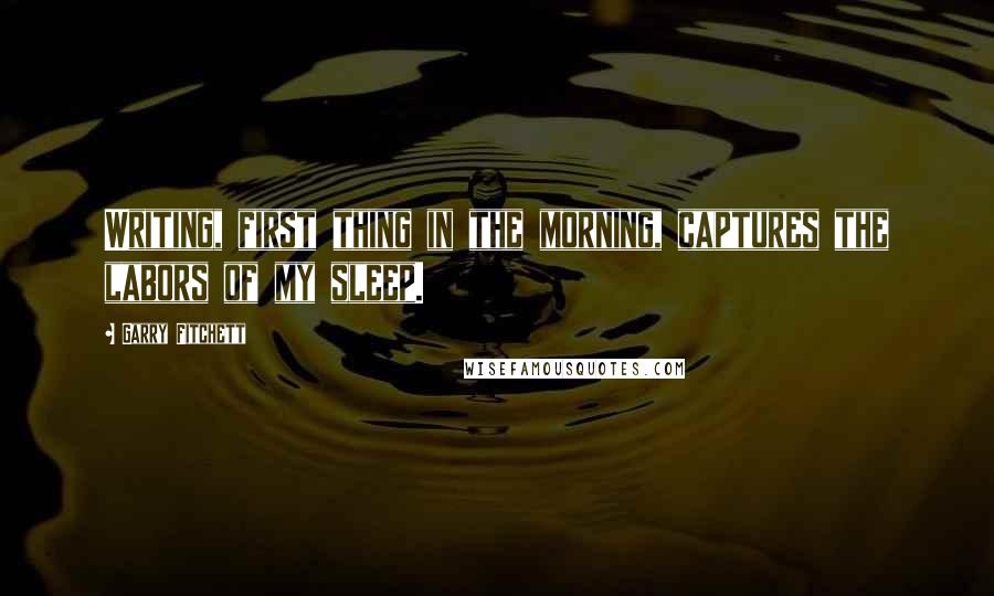 Garry Fitchett quotes: Writing, first thing in the morning, captures the labors of my sleep. Garry Fitchett quotes: Writing, first thing in the morning, captures the labors of my sleep.