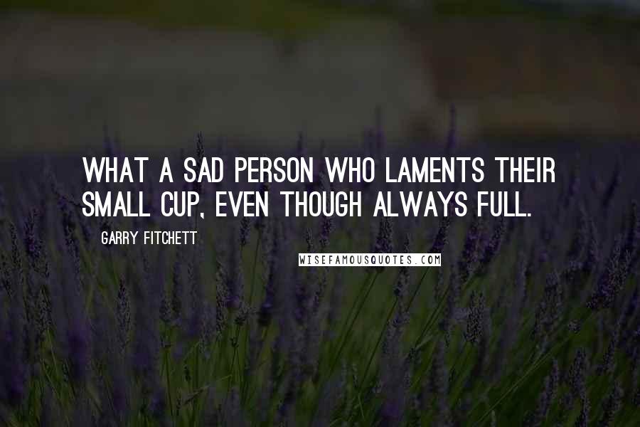 Garry Fitchett quotes: What a sad person who laments their small cup, even though always full. Garry Fitchett quotes: What a sad person who laments their small cup, even though always full.