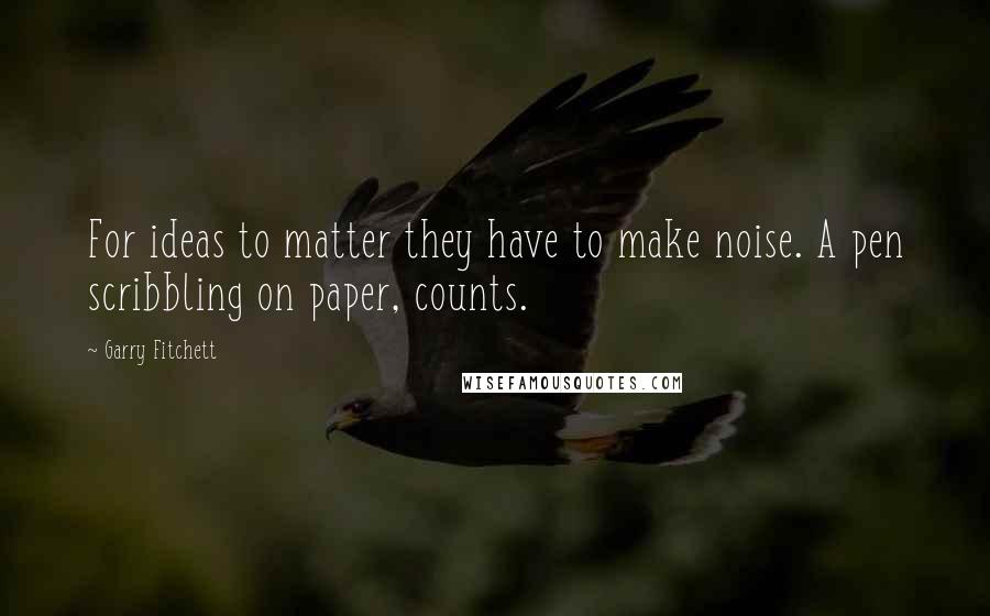 Garry Fitchett quotes: For ideas to matter they have to make noise. A pen scribbling on paper, counts. Garry Fitchett quotes: For ideas to matter they have to make noise. A pen scribbling on paper, counts.