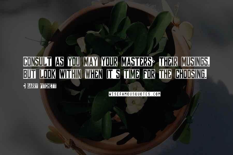 Garry Fitchett quotes: Consult as you may your masters; their musings. But look within when it's time for the choosing. Garry Fitchett quotes: Consult as you may your masters; their musings. But look within when it's time for the choosing.