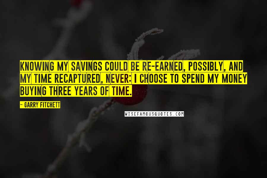 Garry Fitchett quotes: Knowing my savings could be re-earned, possibly, and my time recaptured, never: I choose to spend my money buying three years of time. Garry Fitchett quotes: Knowing my savings could be re-earned, possibly, and my time recaptured, never: I choose to spend my money buying three years of time.