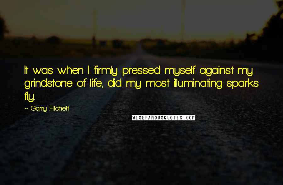 Garry Fitchett quotes: It was when I firmly pressed myself against my grindstone of life, did my most illuminating sparks fly. Garry Fitchett quotes: It was when I firmly pressed myself against my grindstone of life, did my most illuminating sparks fly.